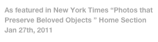 As featured in New York Times “Photos that   Preserve Beloved Objects ” Home Section           Jan 27th, 2011